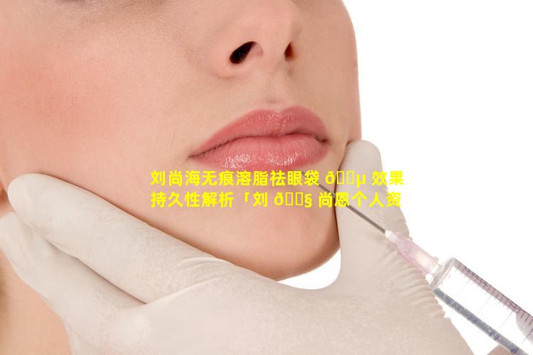 刘尚海无痕溶脂祛眼袋 🐵 效果持久性解析「刘 🐧 尚恩个人资料介绍」